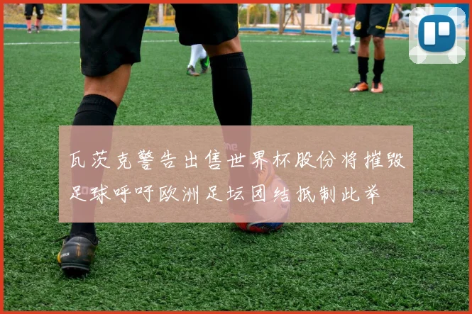 瓦茨克警告出售世界杯股份将摧毁足球呼吁欧洲足坛团结抵制此举