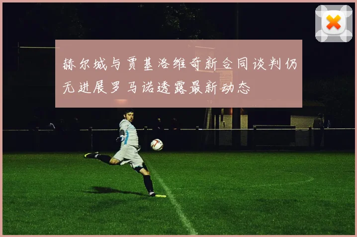 赫尔城与贾基洛维奇新合同谈判仍无进展罗马诺透露最新动态