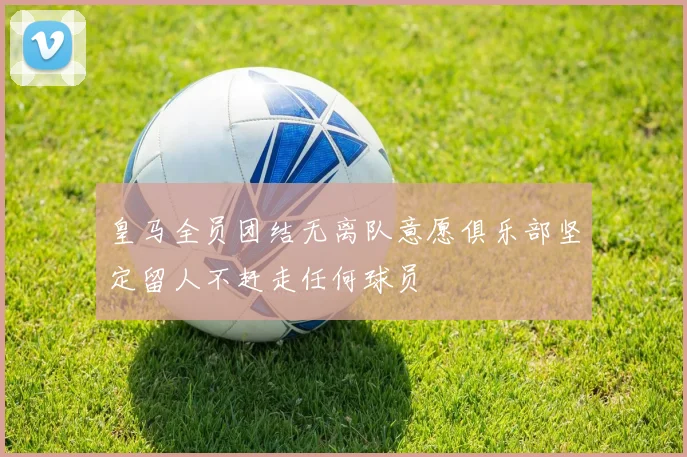 皇马全员团结无离队意愿俱乐部坚定留人不赶走任何球员