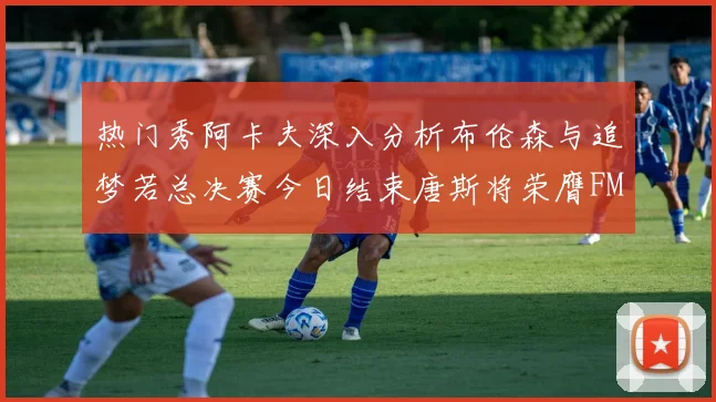 热门秀阿卡夫深入分析布伦森与追梦若总决赛今日结束唐斯将荣膺FMVP