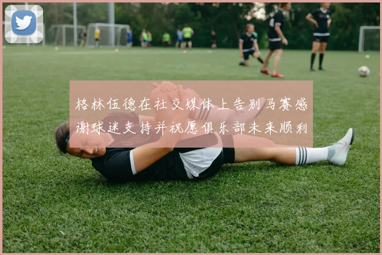 格林伍德在社交媒体上告别马赛感谢球迷支持并祝愿俱乐部未来顺利