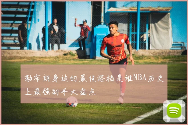 勒布朗身边的最佳搭档是谁NBA历史上最强副手大盘点