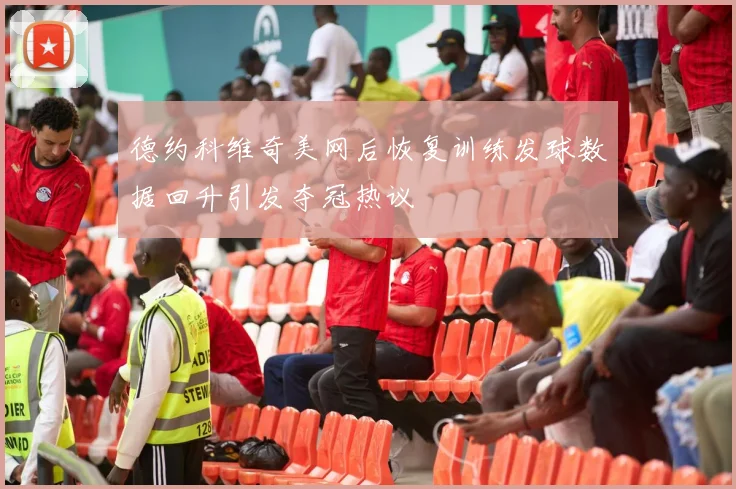 德约科维奇美网后恢复训练发球数据回升引发夺冠热议